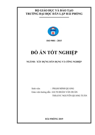 BỘ GIÁO DỤC VÀ ĐÀO TẠO
TRƯỜNG ĐẠI HỌC DÂN LẬP HẢI PHÒNG
-------------------------------
ISO 9001 - 2015
ĐỒ ÁN TỐT NGHIỆP
NGÀNH: XÂY DỰNG DÂN DỤNG VÀ CÔNG NGHIỆP
Sinh viên : PHẠM MINH QUANG
Giáo viên hướng dẫn : GS.TS ĐOÀN VĂN DUẨN
THS.GVC NGUYỄN QUANG TUẤN
HẢI PHÒNG 2019
 