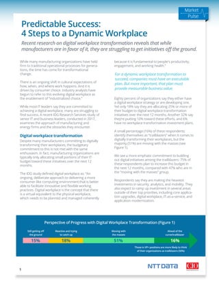 Market
Pulse
Predictable Success:
4 Steps to a Dynamic Workplace
While many manufacturing organizations have held
ﬁrm to traditional operational processes for genera-
tions, the time has come for transformational
change.
There is an ongoing shift in cultural expectations of
how, when, and where work happens. And it is
driven by consumer choice. Industry analysts have
begun to refer to this evolving digital workplace as
the enablement of “industrialized choice.”
While most IT leaders say they are committed to
achieving a digital workplace, many are struggling to
ﬁnd success. A recent IDG Research Services study of
senior IT and business leaders, conducted in 2017,
examines the approach of manufacturing and
energy ﬁrms and the obstacles they encounter.
Digital workplace transformation
Despite many manufacturers committing to digitally
transforming their workplaces, the budgetary
commitment to this is not met with the same
enthusiasm. In fact, manufacturing organizations are
typically only allocating small portions of their IT
budget toward these initiatives over the next 12
months.
The IDG study deﬁned digital workplace as: “An
ongoing, deliberate approach to delivering a more
consumer-like computing environment that is better
able to facilitate innovative and ﬂexible working
practices. Digital workplace is the concept that there
is a virtual equivalent to the physical workplace,
which needs to be planned and managed coherently
because it is fundamental to people's productivity,
engagement, and working health.”
Eighty percent of organizations say they either have
a digital workplace strategy or are developing one.
Yet only 18% say they are allocating 25% or more of
their budget to digital workplace transformation
initiatives over the next 12 months. Another 32% say
they’re putting 10% toward these eﬀorts, and 6%
have no workplace transformation investment plans.
A small percentage (16%) of these respondents
identify themselves as “trailblazers” when it comes to
digitally transforming their workplaces, but the
majority (51%) are moving with the masses (see
Figure 1).
We see a more emphatic commitment to building
out digital initiatives among the trailblazers: 75% of
these respondents plan to increase this budget in
the next 12 months, compared with 47% who are in
the “moving with the masses” group.
Respondents say they are making the heaviest
investments in security, analytics, and mobility. They
also expect to ramp up investment in several areas
outside of their top priorities, including core applica-
tion upgrades, digital workplace, IT-as-a-service, and
application modernization.
1
Source: IDG Research, July 2016
Recent research on digital workplace transformation reveals that while
manufacturers are in favor of it, they are struggling to get initiatives oﬀ the ground.
Perspective of Progress with Digital Workplace Transformation (Figure 1)
For a dynamic workplace transformation to
succeed, companies must have an executable
plan. But more important, that plan must
provide measurable business value.
Still getting oﬀ
the ground
Reactive and trying
to catch up
Moving with
the masses
Ahead of the
curve/trailblazer
Those in VP+ positions are more likely to think
of their organizations as trailblazers (50%)
15% 18% 51% 16%
 