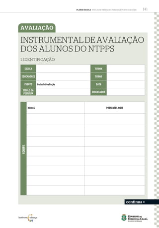 PLANOS DE AULA - Núcleo de Trabalho, Pesquisa e Práticas Sociais 141
AVALIAÇÃO
ESCOLA TURMA
EDUCADORES TURNO
EVENTO Aula de Avaliação DATA
TÍTULO DA
PESQUISA
ORIENTADOR
NOMES PRESENTES HOJE
INSTRUMENTALDEAVALIAÇÃO
DOS ALUNOS DO NTPPS
1. IDENTIFICAÇÃO
EQUIPE
continua >
NTPPS DPS PLANOS DE AULA ANO 2 - 16-03-15.indd 141 25/11/2015 10:57:12
 
