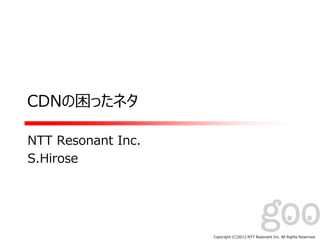 Copyright:(C)2012 NTT Resonant Inc. All Rights Reserved.
CDNの困ったネタ
NTT Resonant Inc.
S.Hirose
 
