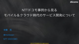 © 2014 NTT DOCOMO, INC. All rights reserved.
NTTドコモ事例から見る
モバイル＆クラウド時代のサービス開発について
1
栄藤 稔
@mickbean
NTT DOCOMO
 