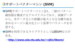 サポートベクターマシン (SVM)

SVM(サポートベクターマシン)は、二値のパターン
 識別器を構成するアルゴリズムであり、訓練データ
 から、各データ点との距離が最大となる分離平面を
 求めるマージン最大化という基準でパラメータを学
 習する。
SVMを利用できるライブラリとしてLIBSVMなどが
 有名。
  http://www.csie.ntu.edu.tw/~cjlin/libsvm/
 