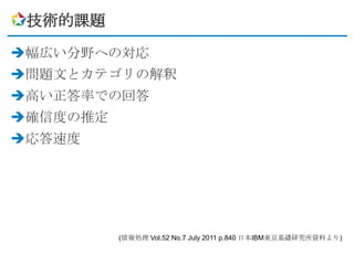技術的課題

幅広い分野への対応
問題文とカテゴリの解釈
高い正答率での回答
確信度の推定
応答速度




          (情報処理 Vol.52 No.7 July 2011 p.840 日本IBM東京基礎研究所資料より)
 