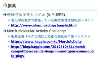 創薬

機械学習予測システム (k-MUSES)
   理化学研究所で開発している機械学習活性判別システム
   http://www.riken.jp/dmp/bunshi.html
Merck Molecular Activity Challenge
   製薬企業メルク主催による化合物活性予測コンテスト
   https://www.kaggle.com/c/MerckActivity
   http://blog.kaggle.com/2012/10/31/merck-
    competition-results-deep-nn-and-gpus-come-out-
    to-play/
 
