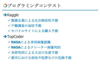 プログラミングコンテスト

Kaggle
   製薬企業による化合物活性予測
   戸籍調査の返信予測
   モバイルサイトによる購入予測
TopCoder
   NASAによる車両画像認識
   NASAによるクレーター画像判別
   米研究所による大豆の生産予測
   都市における病気や犯罪などの危険予測
 