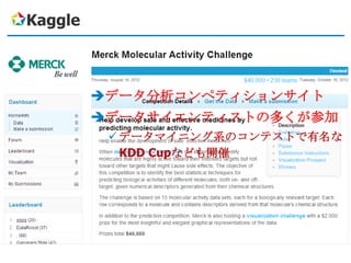 Kaggle



         データ分析コンペティションサイト
         データサイエンティストの多くが参加
           データマイニング系のコンテストで有名な
            KDD Cupなども開催
 