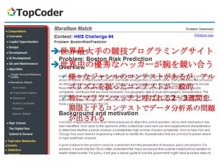 TopCoder


     世界最大手の競技プログラミングサイト
     世界中の優秀なハッカーが腕を競い合う
        様々なジャンルのコンテストがあるが、アル
         ゴリズムを扱ったコンテストが一般的
        特にマラソンマッチと呼ばれる2～3週間を
         期限とするコンテストでデータ分析系の問題
         が出される
 