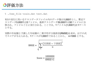 評価方法
% ./exe_file train.dat test.dat

1回の実行に用いるテストデータファイル内のデータ数は1,000件とし、暫定テ
ストデータ5,000件は5ファイル、最終テストデータ50,000件は50ファイルに分
割され、ファイルごとに実行される。ここでは、1ファイル(1,000件)を1ケース
とする。

実際の年収額と予測した年収額の二乗平均平方根誤差(RMSE)を求め、以下の式
でスコアが与えられる。1ケースが1,000件であることから、 n=1000 とする。
 