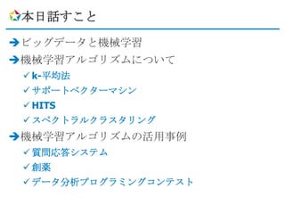 本日話すこと

ビッグデータと機械学習
機械学習アルゴリズムについて
  k-平均法
  サポートベクターマシン
  HITS
  スペクトラルクラスタリング
機械学習アルゴリズムの活用事例
  質問応答システム
  創薬
  データ分析プログラミングコンテスト
 