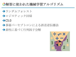 解答に使われた機械学習アルゴリズム

ランダムフォレスト
ロジスティック回帰
C5.0
多層パーセプトロンによる誤差逆伝播法
素性に基づく行列因子分解
 
