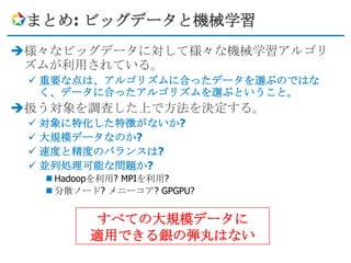 まとめ: ビッグデータと機械学習
様々なビッグデータに対して様々な機械学習アルゴリ
 ズムが利用されている。
  重要な点は、アルゴリズムに合ったデータを選ぶのではな
   く、データに合ったアルゴリズムを選ぶということ。
扱う対象を調査した上で方法を決定する。
  対象に特化した特徴がないか?
  大規模データなのか?
  速度と精度のバランスは?
  並列処理可能な問題か?
   Hadoopを利用? MPIを利用?
   分散ノード? メニーコア? GPGPU?


         すべての大規模データに
        適用できる銀の弾丸はない
 