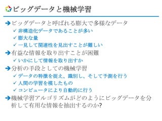 ビッグデータと機械学習
ビッグデータと呼ばれる膨大で多様なデータ
  非構造化データであることが多い
  膨大な量
  一見して関連性を見出すことが難しい
有益な情報を取り出すことが困難
  いかにして情報を取り出すか
分析の手段としての機械学習
  データの特徴を捉え、識別し、そして予測を行う
  人間の学習を模したもの
  コンピュータにより自動的に行う
機械学習アルゴリズムがどのようにビッグデータを分
 析して有用な情報を抽出するのか?
 