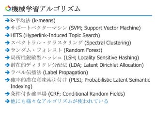 機械学習アルゴリズム
k-平均法 (k-means)
サポートベクターマシン (SVM; Support Vector Machine)
HITS (Hyperlink-Induced Topic Search)
スペクトラル・クラスタリング (Spectral Clustering)
ランダム・フォレスト (Random Forest)
局所性鋭敏型ハッシュ (LSH; Locality Sensitive Hashing)
潜在的ディリクレ分配法 (LDA; Latent Dirichlet Allocation)
ラベル伝播法 (Label Propagation)
確率的潜在意味索引付け (PLSI; Probabilistic Latent Semantic
 Indexing)
条件付き確率場 (CRF; Conditional Random Fields)
他にも様々なアルゴリズムが使われている
 