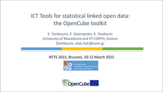 NTTS 2015, Brussels, 10-12 March 2015
ICT Tools for statistical linked open data:
the OpenCube toolkit
E. Tambouris, E. Kalampokis, K. Tarabanis
University of Macedonia and ITI-CERTH, Greece
{tambouris, ekal, kat}@uom.gr
 