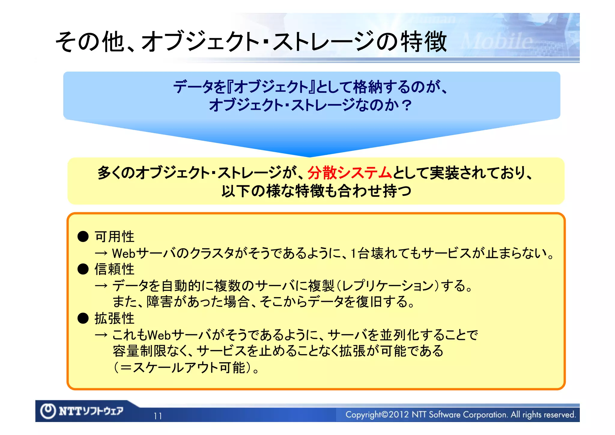 その他、オブジェクト・ストレージの特徴	
            データを『オブジェクト』として格納するのが、	
               オブジェクト・ストレージなのか？	



  多くのオブジェクト・ストレージが、分散システムとして実装されており、	
            以下の様な特徴も合わせ持つ	

 ● 可用性	
   → Webサーバのクラスタがそうであるように、1台壊れてもサービスが止まらない。	
 ● 信頼性	
   → データを自動的に複数のサーバに複製（レプリケーション）する。	
     また、障害があった場合、そこからデータを復旧する。	
 ● 拡張性	
   → これもWebサーバがそうであるように、サーバを並列化することで	
     容量制限なく、サービスを止めることなく拡張が可能である	
     （＝スケールアウト可能）。	


       11
 