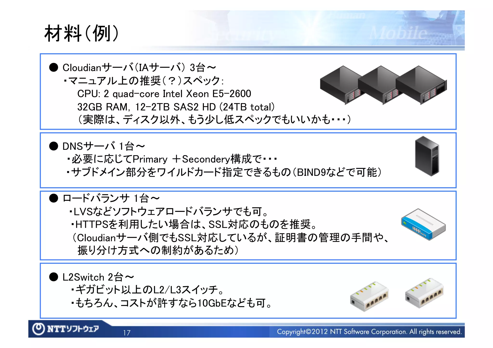 材料（例）	
● Cloudianサーバ（IAサーバ） 3台∼	
  ・マニュアル上の推奨（？）スペック： 	
    CPU: 2 quad-core Intel Xeon E5-2600	
    32GB RAM，12-2TB SAS2 HD (24TB total)	
    （実際は、ディスク以外、もう少し低スペックでもいいかも・・・）	

● DNSサーバ 1台∼	
   ・必要に応じてPrimary ＋Secondery構成で・・・	
  ・サブドメイン部分をワイルドカード指定できるもの（BIND9などで可能）	

● ロードバランサ 1台∼	
   ・LVSなどソフトウェアロードバランサでも可。	
   ・HTTPSを利用したい場合は、SSL対応のものを推奨。	
    （Cloudianサーバ側でもSSL対応しているが、証明書の管理の手間や、	
    振り分け方式への制約があるため）	

● L2Switch 2台∼	
   ・ギガビット以上のL2/L3スイッチ。	
   ・もちろん、コストが許すなら10GbEなども可。	

          17
 