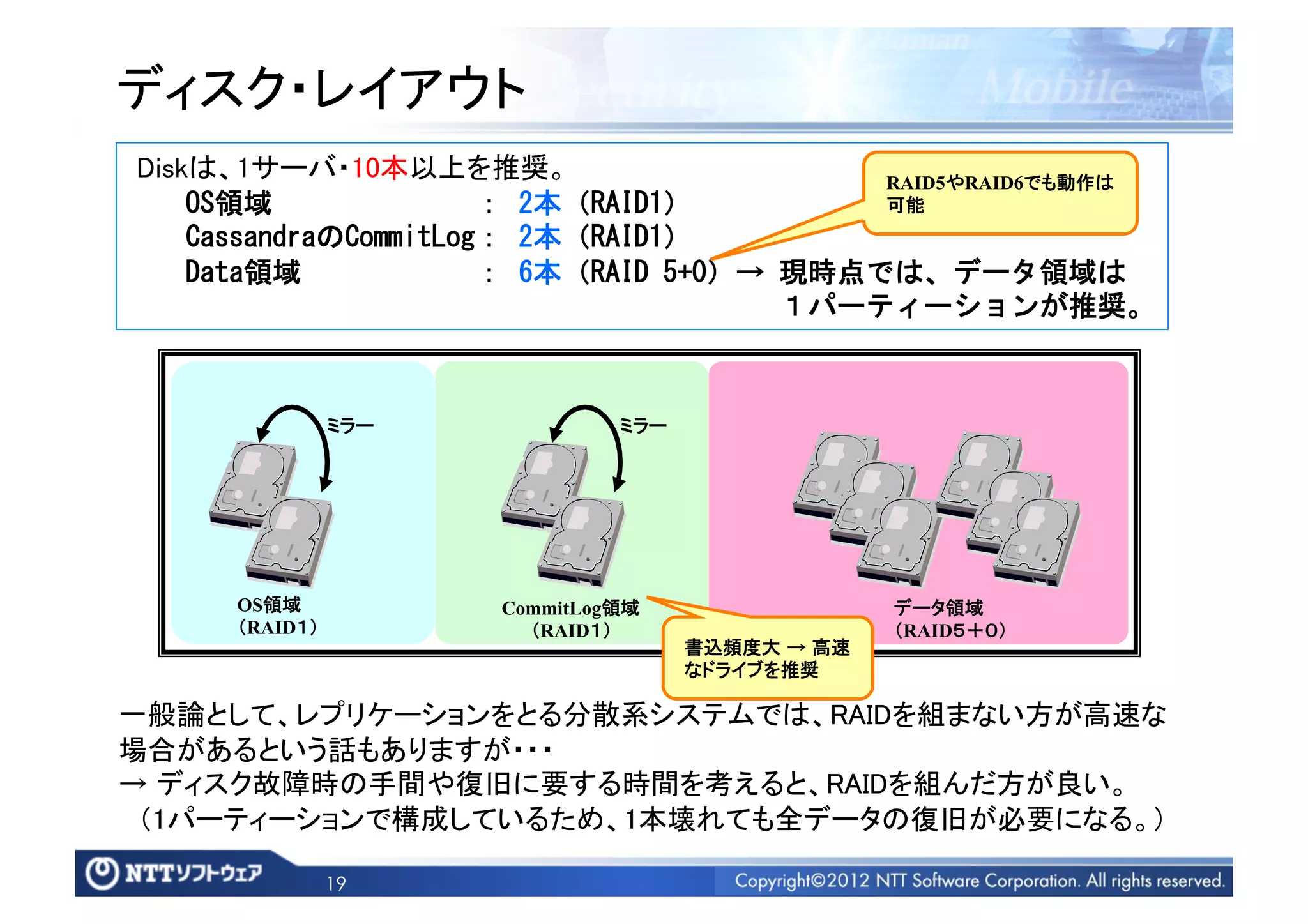 ディスク・レイアウト	
  Diskは、1サーバ・10本以上を推奨。	
                                                                                                                   RAID5やRAID6でも動作は
	
 	
 	
 	
 OS領域	
 	
 	
 	
 	
 	
 	
 	
 	
 	
 	
 	
 	
 	
 ：	
 2本（RAID1）	
                                                                  可能	
	
 	
 	
 	
 CassandraのCommitLog：	
 2本（RAID1）	
 
	
 	
 	
 	
 Data領域	
 	
 	
 	
 	
 	
 	
 	
 	
 	
 	
 	
 ：	
 6本（RAID	
 5+0）→	
 現時点では、データ領域は	
 
	
 	
 	
 	
 	
 	
 	
 	
 	
 	
 	
 	
 	
 	
 	
 	
 	
 	
 	
 	
 	
 	
 	
 	
 	
 	
 	
 	
 	
 	
 	
 	
 	
 	
 	
 	
 	
 	
 	
 	
 	
 	
 	
 	
 	
 １パーティーションが推奨。	
 



                             ミラー	
                                       ミラー	




                OS領域	
                                 CommitLog領域	
                                             データ領域	
                （RAID１）	
                                （RAID１）	
                                               （RAID５＋０）	
                                                                                  書込頻度大 → 高速
                                                                                  なドライブを推奨	

一般論として、レプリケーションをとる分散系システムでは、RAIDを組まない方が高速な
場合があるという話もありますが・・・	
→ ディスク故障時の手間や復旧に要する時間を考えると、RAIDを組んだ方が良い。	
 （1パーティーションで構成しているため、1本壊れても全データの復旧が必要になる。）	

                             19
 