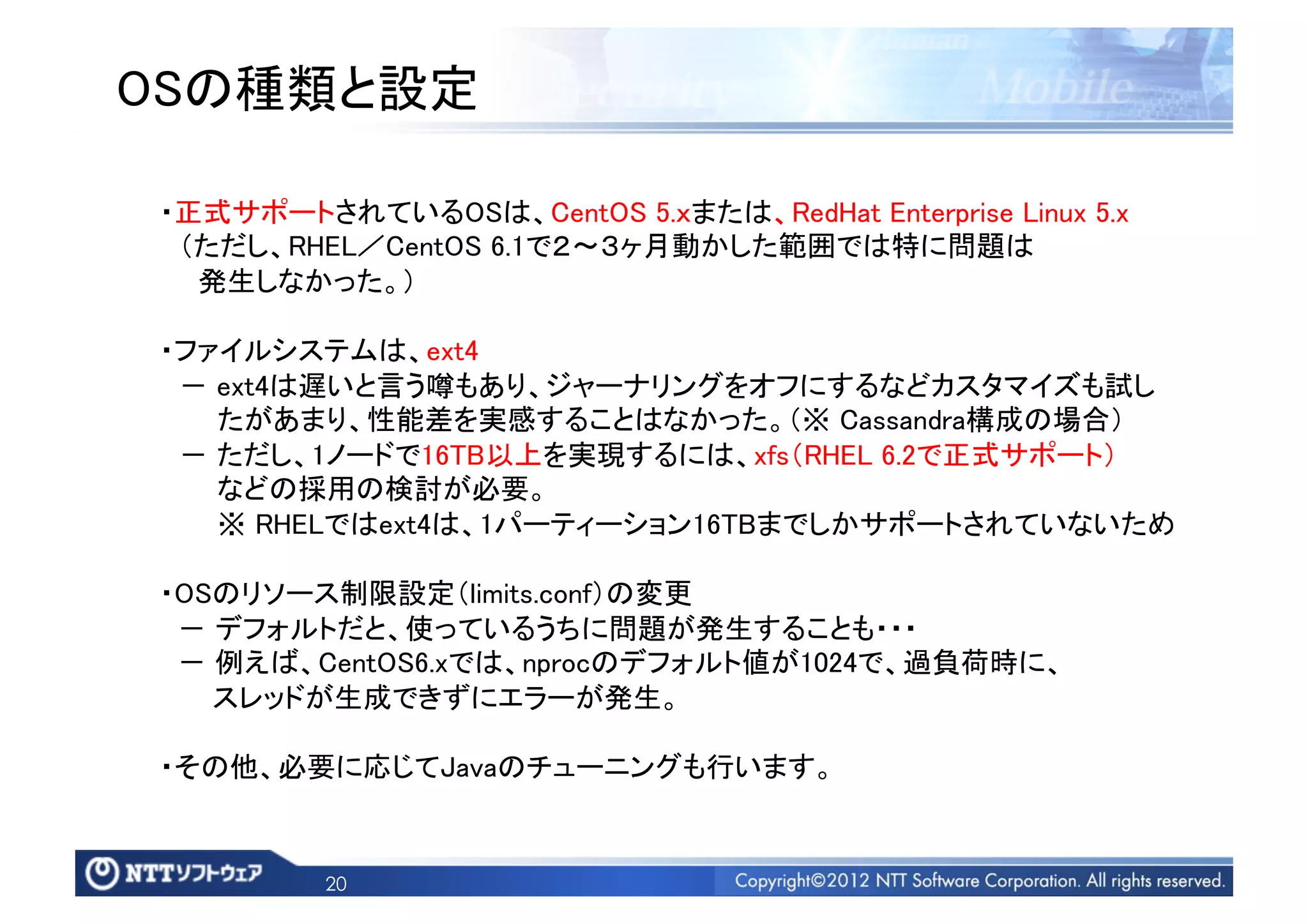 OSの種類と設定	

 ・正式サポートされているOSは、CentOS 5.ｘまたは、RedHat Enterprise Linux 5.x	
  （ただし、RHEL／CentOS 6.1で２∼３ヶ月動かした範囲では特に問題は	
   発生しなかった。）	

 ・ファイルシステムは、ext4 	
  ‐ ext4は遅いと言う噂もあり、ジャーナリングをオフにするなどカスタマイズも試し	
    たがあまり、性能差を実感することはなかった。（※ Cassandra構成の場合）	
  ‐ ただし、1ノードで16TB以上を実現するには、xfs（RHEL 6.2で正式サポート）	
    などの採用の検討が必要。 	
    ※ RHELではext4は、1パーティーション16TBまでしかサポートされていないため	

 ・OSのリソース制限設定（limits.conf）の変更	
  ‐ デフォルトだと、使っているうちに問題が発生することも・・・	
  ‐ 例えば、CentOS6.xでは、nprocのデフォルト値が1024で、過負荷時に、	
    スレッドが生成できずにエラーが発生。	

 ・その他、必要に応じてJavaのチューニングも行います。	


          20
 