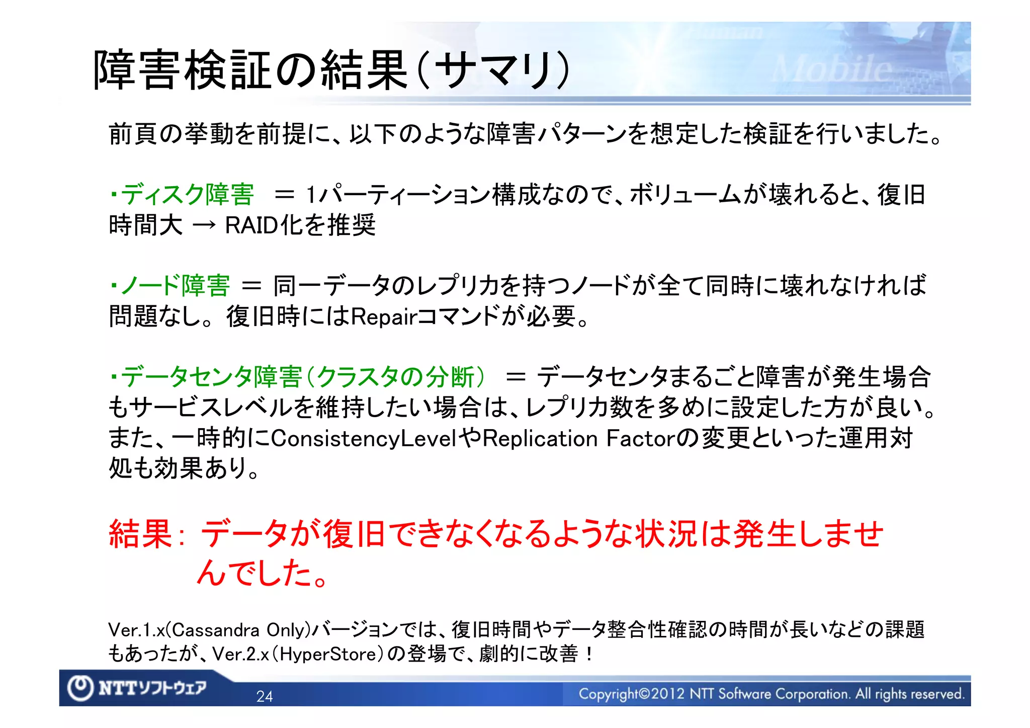 障害検証の結果（サマリ）	
前頁の挙動を前提に、以下のような障害パターンを想定した検証を行いました。	

・ディスク障害 ＝ 1パーティーション構成なので、ボリュームが壊れると、復旧
時間大 → RAID化を推奨	

・ノード障害 ＝ 同一データのレプリカを持つノードが全て同時に壊れなければ
問題なし。 復旧時にはRepairコマンドが必要。	

・データセンタ障害（クラスタの分断） ＝ データセンタまるごと障害が発生場合
もサービスレベルを維持したい場合は、レプリカ数を多めに設定した方が良い。
また、一時的にConsistencyLevelやReplication Factorの変更といった運用対
処も効果あり。	

結果： データが復旧できなくなるような状況は発生しませ  	
    んでした。	
Ver.1.x(Cassandra Only)バージョンでは、復旧時間やデータ整合性確認の時間が長いなどの課題
もあったが、Ver.2.x（HyperStore）の登場で、劇的に改善！	

         24
 