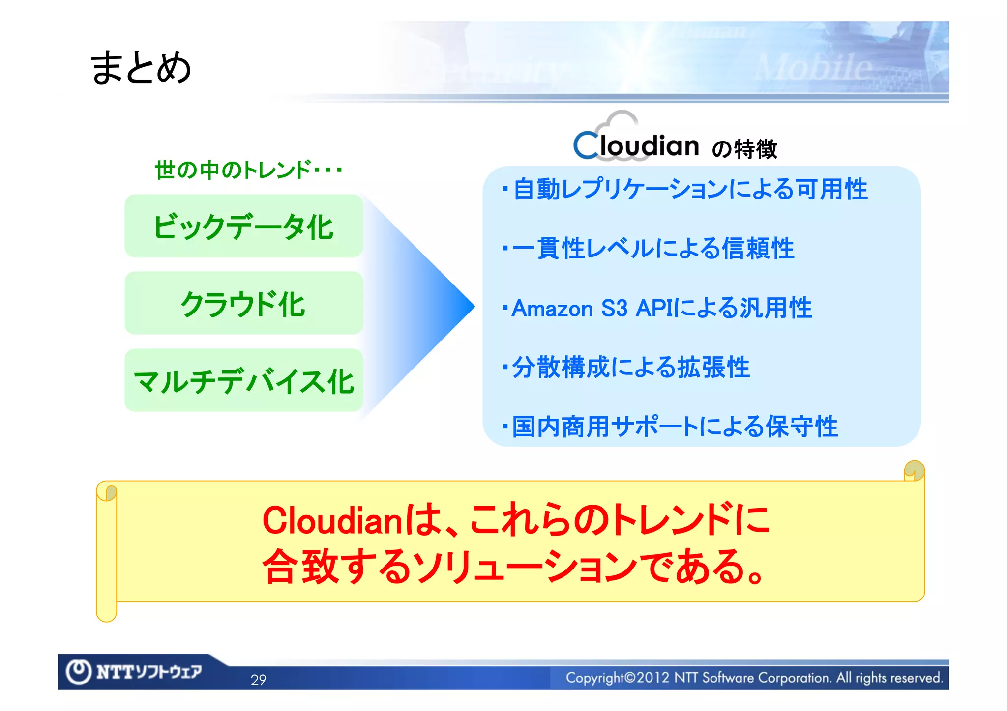 まとめ	
                                の特徴	
  世の中のトレンド・・・	
                  ・自動レプリケーションによる可用性	
  ビックデータ化	
                  ・一貫性レベルによる信頼性	

   クラウド化	
        ・Amazon S3 APIによる汎用性	

                  ・分散構成による拡張性	
 マルチデバイス化	
                  ・国内商用サポートによる保守性	


         Cloudianは、これらのトレンドに	
         合致するソリューションである。	

        29
 