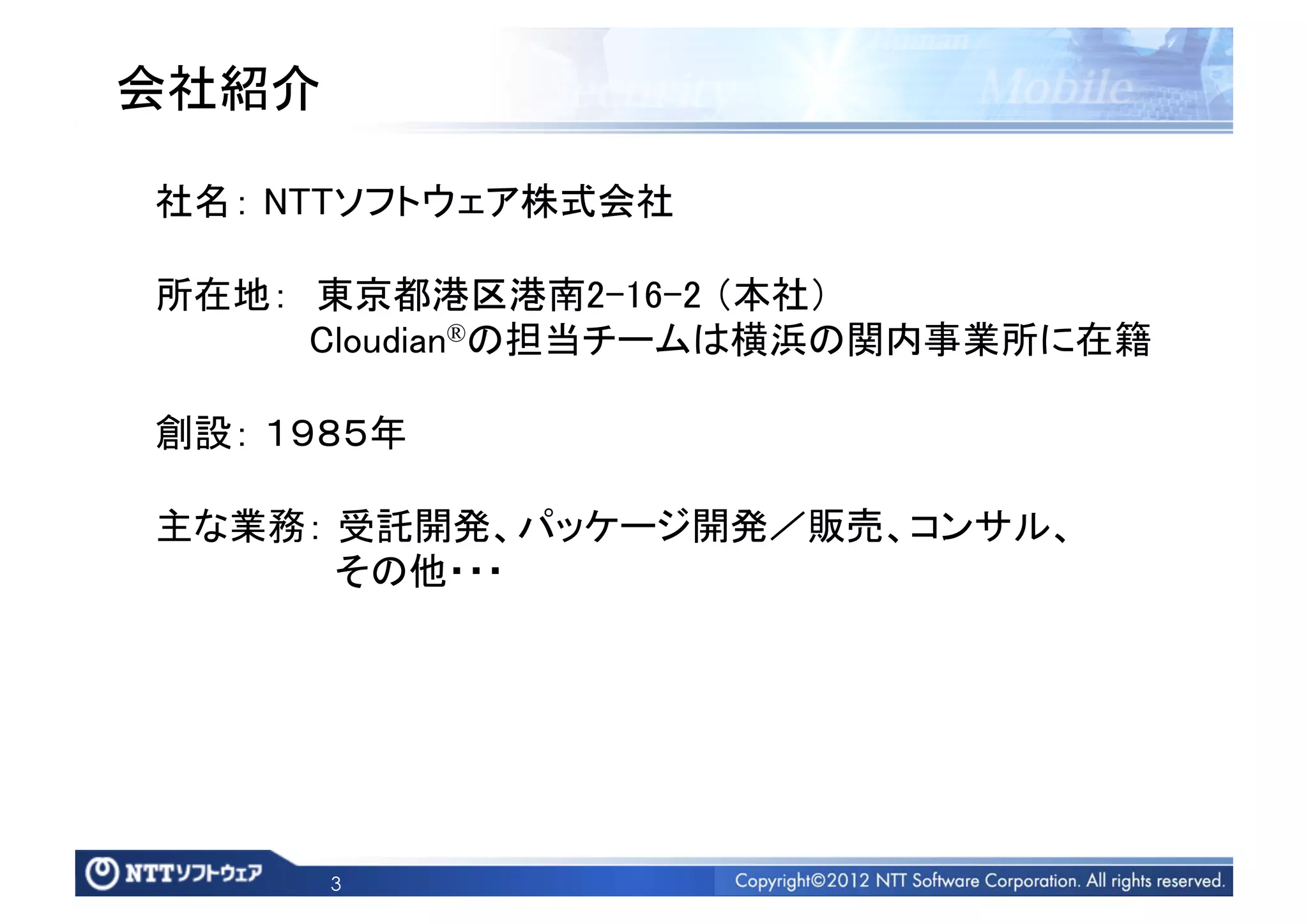 会社紹介	

 社名： NTTソフトウェア株式会社	

 所在地： 東京都港区港南2-16-2 （本社）	
       Cloudian®の担当チームは横浜の関内事業所に在籍	

 創設： １９８５年	

 主な業務： 受託開発、パッケージ開発／販売、コンサル、	
        その他・・・	




        3
 
