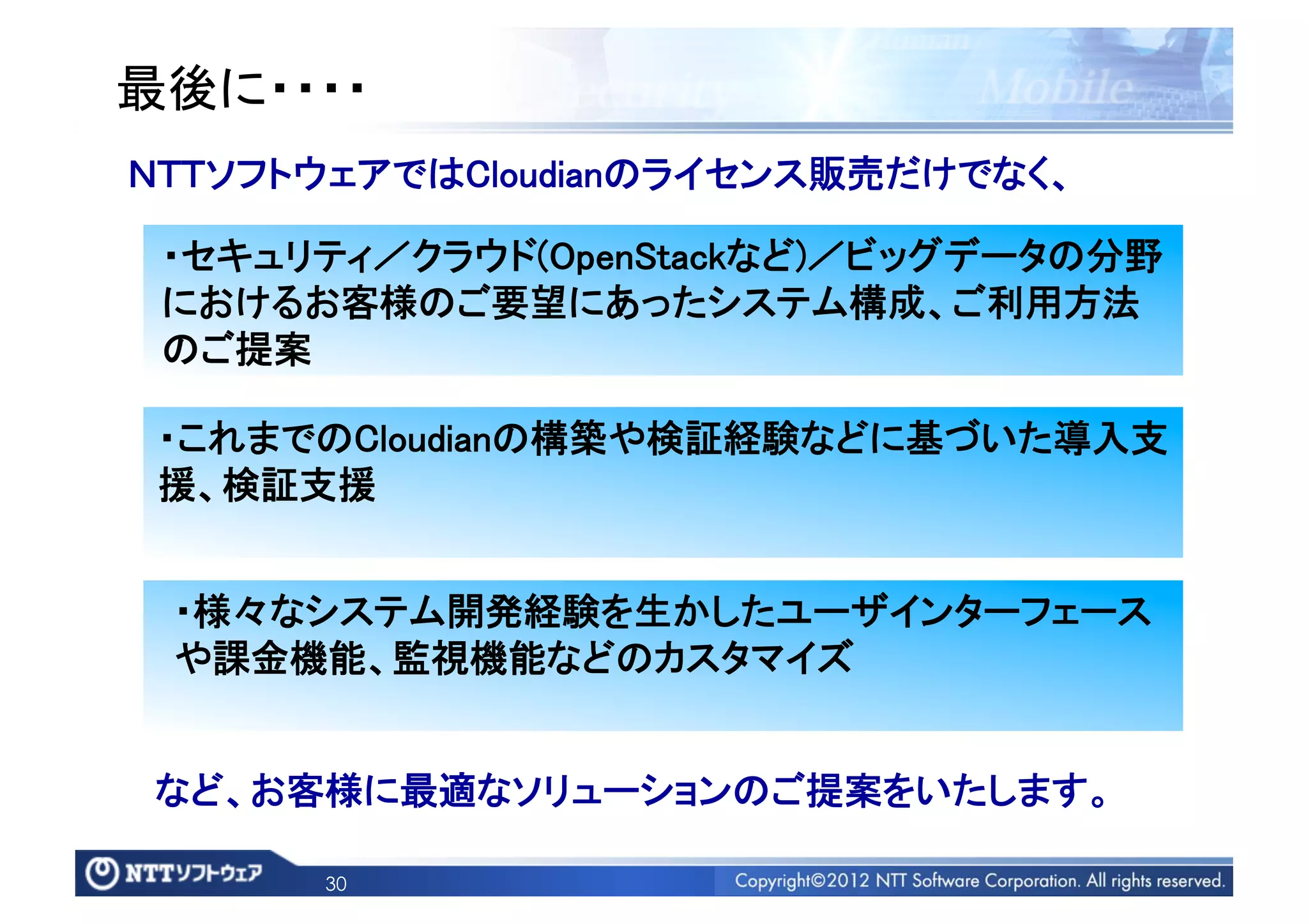 最後に・・・・	
ＮＴＴソフトウェアではCloudianのライセンス販売だけでなく、	

 ・セキュリティ／クラウド(OpenStackなど)／ビッグデータの分野
 におけるお客様のご要望にあったシステム構成、ご利用方法
 のご提案	

 ・これまでのCloudianの構築や検証経験などに基づいた導入支
 援、検証支援	


 ・様々なシステム開発経験を生かしたユーザインターフェース
 や課金機能、監視機能などのカスタマイズ	


 など、お客様に最適なソリューションのご提案をいたします。	

       30
 