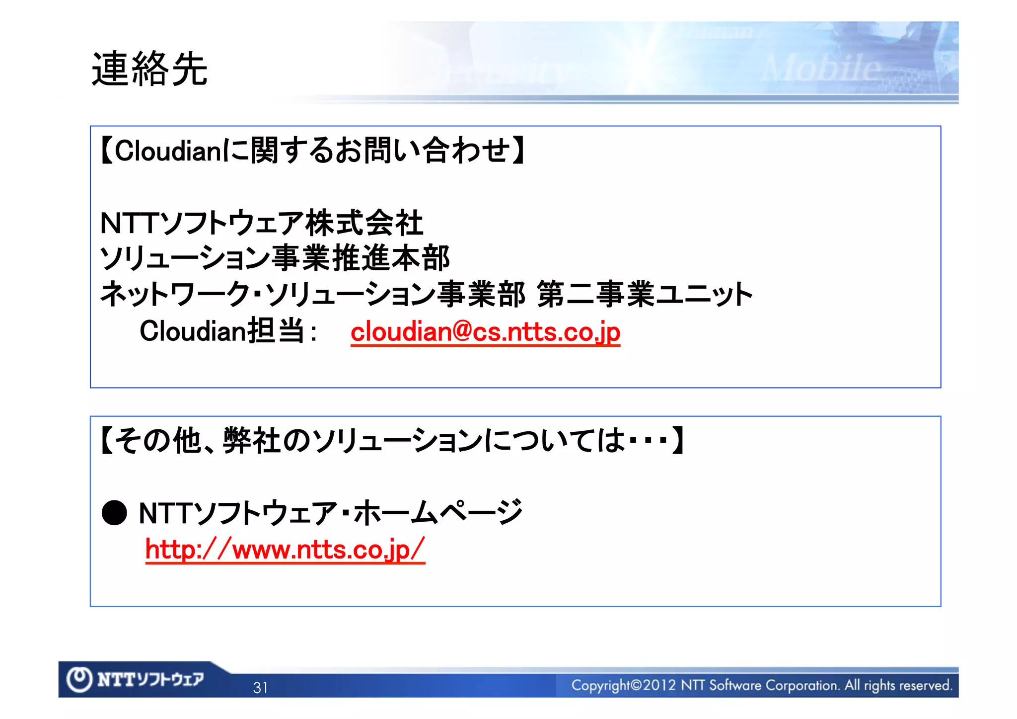 連絡先	
【Cloudianに関するお問い合わせ】	

ＮＴＴソフトウェア株式会社 	
ソリューション事業推進本部	
ネットワーク・ソリューション事業部 第二事業ユニット	
  Cloudian担当：  cloudian@cs.ntts.co.jp 	


【その他、弊社のソリューションについては・・・】	

● NTTソフトウェア・ホームページ	
  http://www.ntts.co.jp/	



         31
 