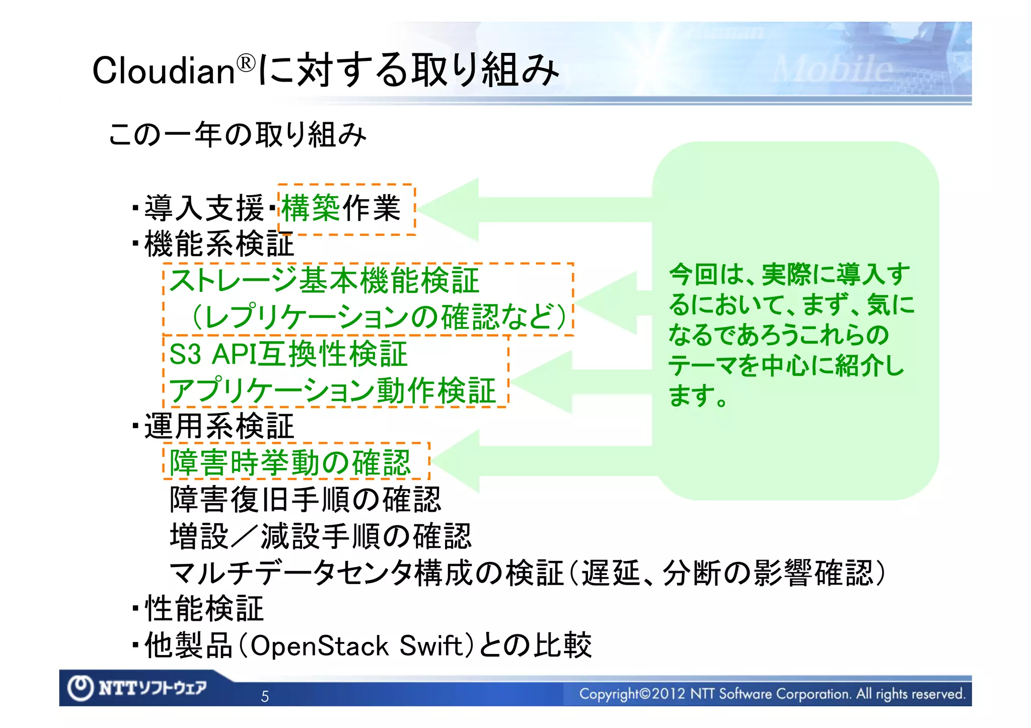 Cloudian®に対する取り組み	
この一年の取り組み	

 ・導入支援・構築作業	
 ・機能系検証   	
   ストレージ基本機能検証	
             今回は、実際に導入す
                             るにおいて、まず、気に
    （レプリケーションの確認など）	
                             なるであろうこれらの
   S3 API互換性検証	
             テーマを中心に紹介し
   アプリケーション動作検証	
            ます。	
 ・運用系検証	
   障害時挙動の確認	
   障害復旧手順の確認	
   増設／減設手順の確認	
   マルチデータセンタ構成の検証（遅延、分断の影響確認）	
 ・性能検証	
 ・他製品（OpenStack Swift）との比較	
       5
 