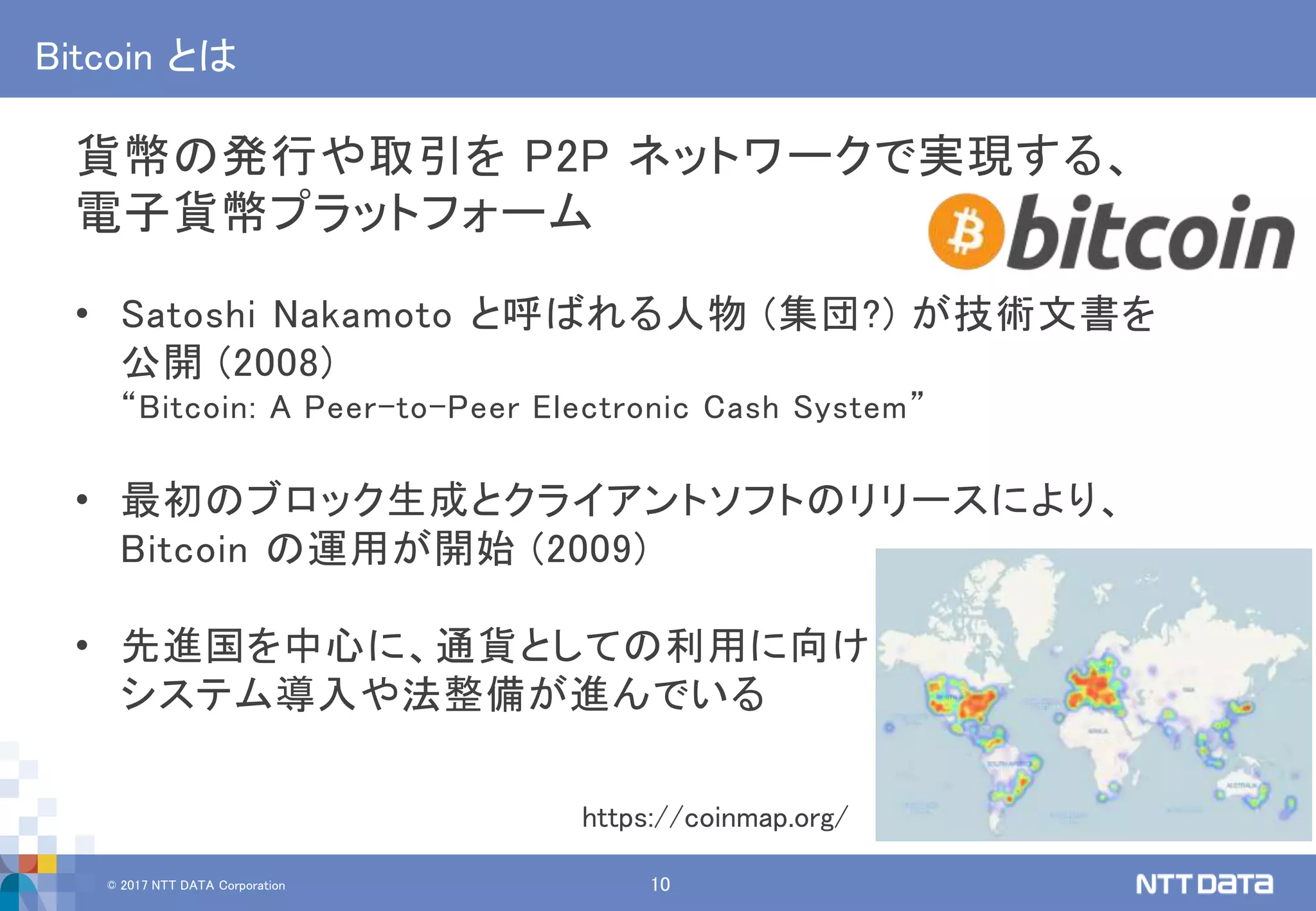 © 2017 NTT DATA Corporation 10
Bitcoin とは
貨幣の発行や取引を P2P ネットワークで実現する、
電子貨幣プラットフォーム
• Satoshi Nakamoto と呼ばれる人物 (集団?) が技術文書を
公開 (2008)
“Bitcoin: A Peer-to-Peer Electronic Cash System”
• 最初のブロック生成とクライアントソフトのリリースにより、
Bitcoin の運用が開始 (2009)
• 先進国を中心に、通貨としての利用に向け
システム導入や法整備が進んでいる
https://coinmap.org/
 