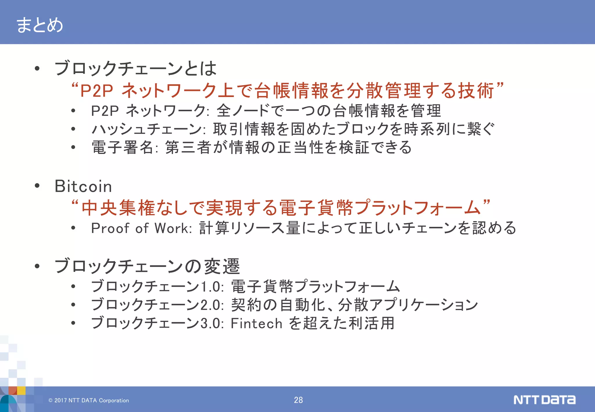 © 2017 NTT DATA Corporation 28
まとめ
• ブロックチェーンとは
“P2P ネットワーク上で台帳情報を分散管理する技術”
• P2P ネットワーク: 全ノードで一つの台帳情報を管理
• ハッシュチェーン: 取引情報を固めたブロックを時系列に繋ぐ
• 電子署名: 第三者が情報の正当性を検証できる
• Bitcoin
“中央集権なしで実現する電子貨幣プラットフォーム”
• Proof of Work: 計算リソース量によって正しいチェーンを認める
• ブロックチェーンの変遷
• ブロックチェーン1.0: 電子貨幣プラットフォーム
• ブロックチェーン2.0: 契約の自動化、分散アプリケーション
• ブロックチェーン3.0: Fintech を超えた利活用
 