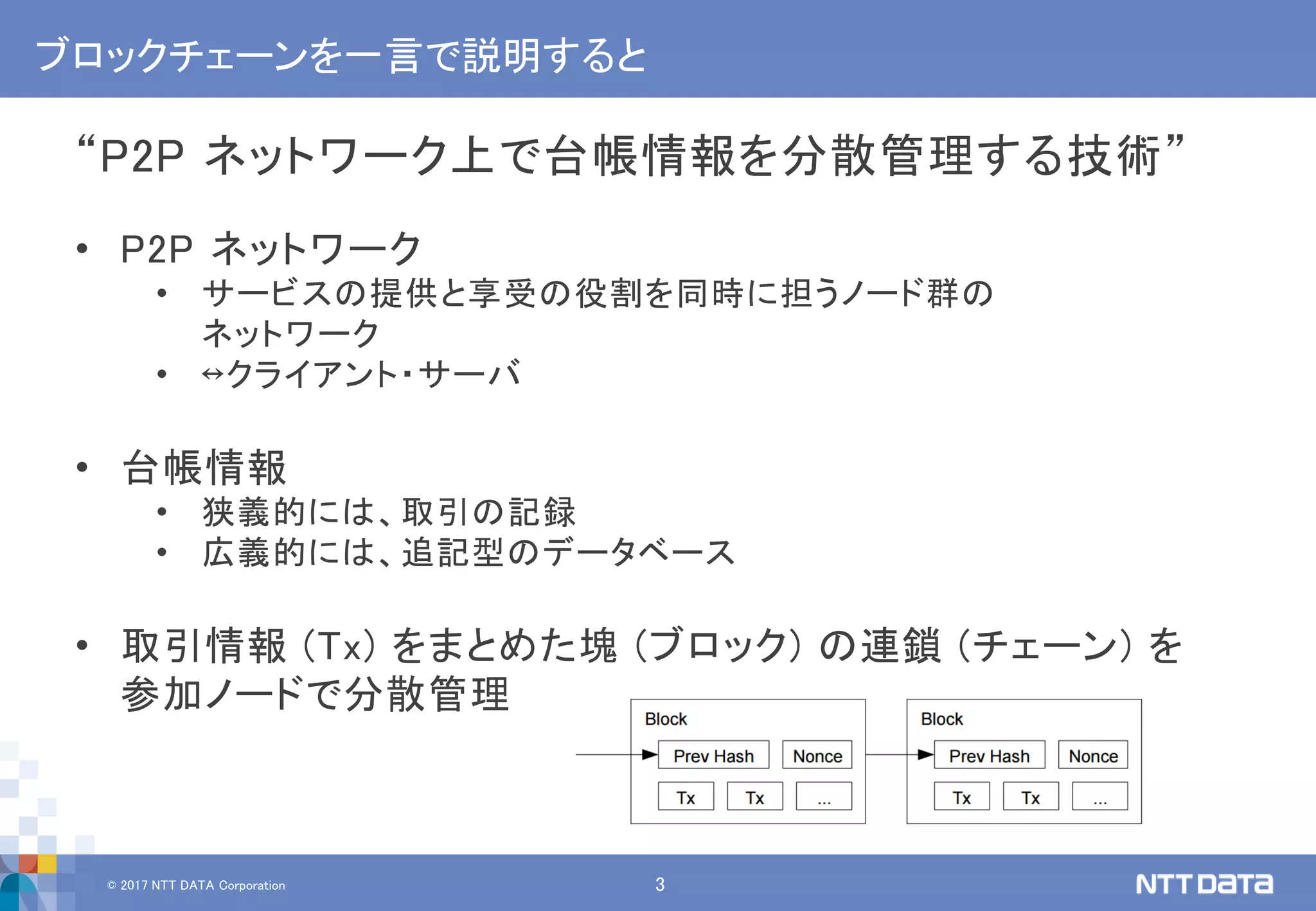 © 2017 NTT DATA Corporation 3
ブロックチェーンを一言で説明すると
“P2P ネットワーク上で台帳情報を分散管理する技術”
• P2P ネットワーク
• サービスの提供と享受の役割を同時に担うノード群の
ネットワーク
• ↔クライアント・サーバ
• 台帳情報
• 狭義的には、取引の記録
• 広義的には、追記型のデータベース
• 取引情報 (Tx) をまとめた塊 (ブロック) の連鎖 (チェーン) を
参加ノードで分散管理
 
