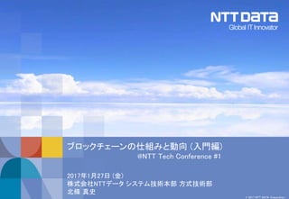 © 2017 NTT DATA Corporation
ブロックチェーンの仕組みと動向 (入門編)
@NTT Tech Conference #1
2017年1月27日 (金)
株式会社NTTデータ システム技術本部 方式技術部
北條 真史
 