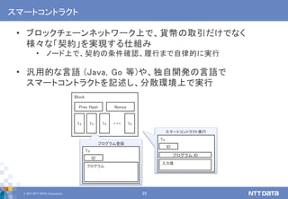 © 2017 NTT DATA Corporation 25
スマートコントラクト
• ブロックチェーンネットワーク上で、貨幣の取引だけでなく
様々な「契約」を実現する仕組み
• ノード上で、契約の条件確認、履行まで自律的に実行
• 汎用的な言語 (Java, Go 等)や、独自開発の言語で
スマートコントラクトを記述し、分散環境上で実行
Block
Tx Tx Tx Tx…
Prev Hash Nonce
プログラム登録
Tx
プログラム
ID
スマートコントラクト実行
Tx
入力値
ID
プログラム ID
 