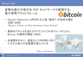 © 2017 NTT DATA Corporation 10
Bitcoin とは
貨幣の発行や取引を P2P ネットワークで実現する、
電子貨幣プラットフォーム
• Satoshi Nakamoto と呼ばれる人物 (集団?) が技術文書を
公開 (2008)
“Bitcoin: A Peer-to-Peer Electronic Cash System”
• 最初のブロック生成とクライアントソフトのリリースにより、
Bitcoin の運用が開始 (2009)
• 先進国を中心に、通貨としての利用に向け
システム導入や法整備が進んでいる
https://coinmap.org/
 