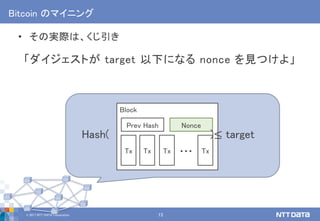 © 2017 NTT DATA Corporation 13
Block
Bitcoin のマイニング
• その実際は、くじ引き
「ダイジェストが target 以下になる nonce を見つけよ」
Tx Tx Tx Tx…
Prev Hash Nonce
Hash( )≤ target
 