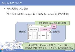 © 2017 NTT DATA Corporation 15
Block
Bitcoin のマイニング
• その実際は、くじ引き
「ダイジェストが target 以下になる nonce を見つけよ」
Tx Tx Tx Tx…
Prev Hash Nonce
Hash( )≤ target
値を変更しながら繰返し計算
条件を充たす nonce を見つけたノードは、
完成したブロックをブロードキャストして承認を得る
!!!
 