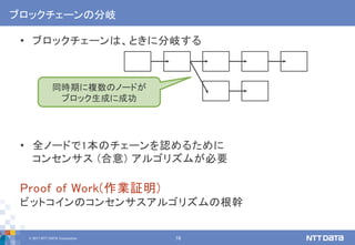 © 2017 NTT DATA Corporation 16
ブロックチェーンの分岐
• ブロックチェーンは、ときに分岐する
• 全ノードで1本のチェーンを認めるために
コンセンサス (合意) アルゴリズムが必要
Proof of Work(作業証明)
ビットコインのコンセンサスアルゴリズムの根幹
同時期に複数のノードが
ブロック生成に成功
 