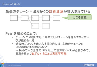 © 2017 NTT DATA Corporation 17
Proof of Work
最長のチェーン = 最も多くの計算資源が投入されている
PoW を認めることで：
• チェーンが分岐しても、1本の正しいチェーンを選んでマイニン
グが進められる
• 過去のブロックを改ざんするためには、主流のチェーンを
追い越さなければならない
→ネットワーク全体の 51% 以上の計算リソースが必要なので、
悪意を持って改ざんすることは実質不可能
力こそ正義
 