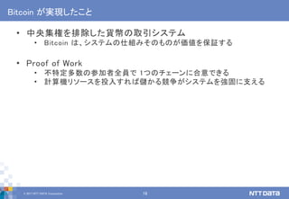 © 2017 NTT DATA Corporation 18
Bitcoin が実現したこと
• 中央集権を排除した貨幣の取引システム
• Bitcoin は、システムの仕組みそのものが価値を保証する
• Proof of Work
• 不特定多数の参加者全員で 1つのチェーンに合意できる
• 計算機リソースを投入すれば儲かる競争がシステムを強固に支える
 