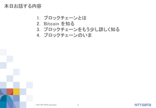 1© 2017 NTT DATA Corporation
1. ブロックチェーンとは
2. Bitcoin を知る
3. ブロックチェーンをもう少し詳しく知る
4. ブロックチェーンのいま
本日お話する内容
 