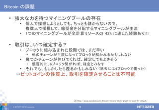 © 2017 NTT DATA Corporation 19
Bitcoin の課題
• 強大な力を持つマイニングプールの存在
• 個人で採掘しようとしても、ちっとも儲からないので、
複数人で採掘して、報奨金を分配するマイニングプールが主流
• 1つのマイニングプールが全計算リソースの 42% に達した経験あり[3]
• 取引は、いつ確定する？
• ブロックに組み込まれた段階では、まだ早い
• 他のチェーンが主流になってブロックが解かれるかもしれない
• 幾つかチェーンが伸びてくれば、確定してもよさそう
• 慣習的に、6ブロック繋がれば、確定とみなす
• それでも、もしかしたら覆るかもしれない (過去には4ブロックで覆った)
→ビットコインの性質上、取引を確定させることは不可能
[3] http://www.coindesk.com/bitcoin-miners-ditch-ghash-io-pool-51-attack/
 