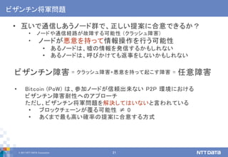 © 2017 NTT DATA Corporation 21
ビザンチン将軍問題
• 互いで通信しあうノード群で、正しい提案に合意できるか？
• ノードや通信経路が故障する可能性 (クラッシュ障害)
• ノードが悪意を持って情報操作を行う可能性
• あるノードは、嘘の情報を発信するかもしれない
• あるノードは、呼びかけても返事をしないかもしれない
ビザンチン障害 = クラッシュ障害+悪意を持って起こす障害 = 任意障害
• Bitcoin (PoW) は、参加ノードが信頼出来ない P2P 環境における
ビザンチン障害耐性へのアプローチ
ただし、ビザンチン将軍問題を解決してはいないと言われている
• ブロックチェーンが覆る可能性 ≠ 0
• あくまで最も高い確率の提案に合意する方式
 