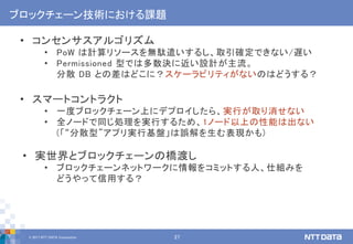 © 2017 NTT DATA Corporation 27
ブロックチェーン技術における課題
• コンセンサスアルゴリズム
• PoW は計算リソースを無駄遣いするし、取引確定できない/遅い
• Permissioned 型では多数決に近い設計が主流。
分散 DB との差はどこに？スケーラビリティがないのはどうする？
• スマートコントラクト
• 一度ブロックチェーン上にデプロイしたら、実行が取り消せない
• 全ノードで同じ処理を実行するため、1ノード以上の性能は出ない
(「“分散型”アプリ実行基盤」は誤解を生む表現かも)
• 実世界とブロックチェーンの橋渡し
• ブロックチェーンネットワークに情報をコミットする人、仕組みを
どうやって信用する？
 