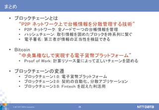 © 2017 NTT DATA Corporation 28
まとめ
• ブロックチェーンとは
“P2P ネットワーク上で台帳情報を分散管理する技術”
• P2P ネットワーク: 全ノードで一つの台帳情報を管理
• ハッシュチェーン: 取引情報を固めたブロックを時系列に繋ぐ
• 電子署名: 第三者が情報の正当性を検証できる
• Bitcoin
“中央集権なしで実現する電子貨幣プラットフォーム”
• Proof of Work: 計算リソース量によって正しいチェーンを認める
• ブロックチェーンの変遷
• ブロックチェーン1.0: 電子貨幣プラットフォーム
• ブロックチェーン2.0: 契約の自動化、分散アプリケーション
• ブロックチェーン3.0: Fintech を超えた利活用
 
