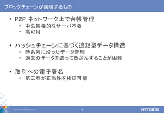 © 2017 NTT DATA Corporation 8
ブロックチェーンが実現するもの
• P2P ネットワーク上で台帳管理
• 中央集権的なサーバ不要
• 高可用
• ハッシュチェーンに基づく追記型データ構造
• 時系列に沿ったデータ管理
• 過去のデータを遡って改ざんすることが困難
• 取引への電子署名
• 第三者が正当性を検証可能
 