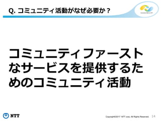 14Copyright©2017 NTT corp. All Rights Reserved.
コミュニティファースト
なサービスを提供するた
めのコミュニティ活動
Q. コミュニティ活動がなぜ必要か？
 