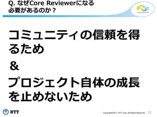 22Copyright©2017 NTT corp. All Rights Reserved.
コミュニティの信頼を得
るため
＆
プロジェクト自体の成長
を止めないため
Q. なぜCore Reviewerになる
必要があるのか？
 