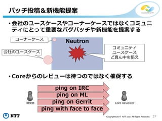 37Copyright©2017 NTT corp. All Rights Reserved.
• 会社のユースケースやコーナーケースではなくコミュニ
ティにとって重要なバグパッチや新機能を提案する
• Coreからのレビューは待つのではなく催促する
パッチ投稿＆新機能提案
Neutronコーナーケース
会社のユースケース
コミュニティ
ユースケース
ど真ん中を狙え
Core Reviewer開発者
ping on IRC
ping on ML
ping on Gerrit
ping with face to face
 