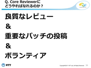 38Copyright©2017 NTT corp. All Rights Reserved.
良質なレビュー
＆
重要なパッチの投稿
＆
ボランティア
Q. Core Reviewerに
どうやればなれるのか？
 