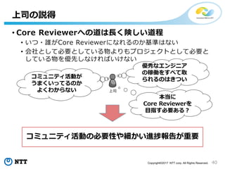 40Copyright©2017 NTT corp. All Rights Reserved.
• Core Reviewerへの道は長く険しい道程
• いつ・誰がCore Reviewerになれるのか基準はない
• 会社として必要としている物よりもプロジェクトとして必要と
している物を優先しなければいけない
上司の説得
コミュニティ活動の必要性や細かい進捗報告が重要
上司
優秀なエンジニア
の稼働をすべて取
られるのはきつい
コミュニティ活動が
うまくいってるのか
よくわからない
本当に
Core Reviewerを
目指す必要ある？
 